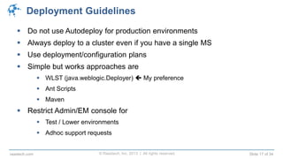 © Raastech, Inc. 2013 | All rights reserved. Slide 17 of 34raastech.com
Deployment Guidelines
 Do not use Autodeploy for production environments
 Always deploy to a cluster even if you have a single MS
 Use deployment/configuration plans
 Simple but works approaches are
 WLST (java.weblogic.Deployer)  My preference
 Ant Scripts
 Maven
 Restrict Admin/EM console for
 Test / Lower environments
 Adhoc support requests
 