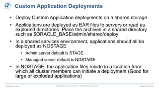 © Raastech, Inc. 2013 | All rights reserved. Slide 18 of 34raastech.com
Custom Application Deployments
 Deploy Custom Application deployments on a shared storage
 Applications are deployed as EAR files to servers or read as
exploded directories. Place the archives in a shared directory
such as $ORACLE_BASE/admin/shared/deploy
 In a shared services environment, applications should all be
deployed as NOSTAGE
 Admin server default is STAGE
 Managed server default is NOSTAGE
 In NOSTAGE, the application files reside in a location from
which all cluster members can initiate a deployment (Good for
large or exploded applications)
 
