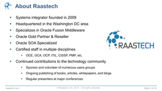© Raastech, Inc. 2013 | All rights reserved. Slide 2 of 34raastech.com
About Raastech
 Systems integrator founded in 2009
 Headquartered in the Washington DC area
 Specializes in Oracle Fusion Middleware
 Oracle Gold Partner & Reseller
 Oracle SOA Specialized
 Certified staff in multiple disciplines
 OCE, OCA, OCP, ITIL, CISSP, PMP, etc.
 Continued contributions to the technology community
 Sponsor and volunteer of numerous users groups
 Ongoing publishing of books, articles, whitepapers, and blogs
 Regular presenters at major conferences
 