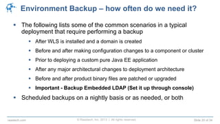 © Raastech, Inc. 2013 | All rights reserved. Slide 20 of 34raastech.com
Environment Backup – how often do we need it?
 The following lists some of the common scenarios in a typical
deployment that require performing a backup
 After WLS is installed and a domain is created
 Before and after making configuration changes to a component or cluster
 Prior to deploying a custom pure Java EE application
 After any major architectural changes to deployment architecture
 Before and after product binary files are patched or upgraded
 Important - Backup Embedded LDAP (Set it up through console)
 Scheduled backups on a nightly basis or as needed, or both
 