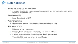 © Raastech, Inc. 2013 | All rights reserved. Slide 25 of 34raastech.com
BAU activities
 Starting and stopping a managed server
 Don’t use both command line and console for an operation. Use one or the other for the console
to reflect accurate server state
 User management
 Prefer Enterprise AD or LDAP
 Patching/upgrading
 Don’t Install just because it was released and Recommended by Oracle
 Node Manager facts
 Not a must for every environment
 Uses only default values unless server startup properties are defined
 If domain is not SSL enabled, no use having the NM encryption enabled
 Use nmEnroll() to enroll new servers for Node Manager
 