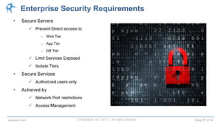 © Raastech, Inc. 2013 | All rights reserved. Slide 27 of 34raastech.com
Enterprise Security Requirements
 Secure Servers
 Prevent Direct access to
o Web Tier
o App Tier
o DB Tier
 Limit Services Exposed
 Isolate Tiers
 Secure Services
 Authorized users only
 Achieved by
 Network Port restrictions
 Access Management
 