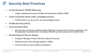 © Raastech, Inc. 2013 | All rights reserved. Slide 28 of 34raastech.com
Security Best Practices
 Control Access to OFMW Resources
 Create a separate OS user for OFMW and limit access to $MW_HOME
 Avoid running the server under a privileged account
 If OHS needs to run on port 80, use sudo privileges to start
 Enable security auditing
 Use connection filters
 Security roles and security policies protects WebLogic resources at the domain, application, and
the application-component level. Connection filters let you deny access at the network level.
 Prevent Denial of Service attacks
 Configure “Message Timeout” less than default 60 seconds
 Restrict the size of the message (default is 10MB)
 Limit the maximum open sockets (if necessary)
 