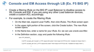 © Raastech, Inc. 2013 | All rights reserved. Slide 30 of 34raastech.com
Console and EM Access through LB (Ex. F5 BIG IP)
 Create a filtering iRule on the BIG IP Load Balancer to disallow access to
WL Console and EM. If you are using any other Load balancer devices,
create a custom ACL accordingly.
 For example, to create the filtering iRule
 On the Main tab, expand Local Traffic, then click iRules. The iRule screen open
 In the upper right portion of the screen, click the Create button. The new iRule
screen opens
 In the Name box, enter a name for your iRule. Ex: we can use oracle-soa-filter.
 In the Definition section, copy and paste the following iRule:
when HTTP_REQUEST
{
if { [HTTP::uri] starts_with "/console" } { HTTP::respond 403 content "<html><body><b>HTTP Error 403 - Forbidden</b></body></html>” }
if { [HTTP::uri] starts_with "/em" } { HTTP::respond 403 content "<html><body><b>HTTP Error 403 - Forbidden</b></body></html>” }
}
 