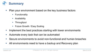 © Raastech, Inc. 2013 | All rights reserved. Slide 32 of 34raastech.com
Summary
 Plan your environment based on the key business factors
 Functionality
 Availability
 Throughput
 Future Growth / Easy Scaling
 Implement the best practices starting with lower environments
 Automate every task that can be automated
 Secure environments to avoid non-functional and human breaches
 All environments need to have a backup and Recovery plan
 