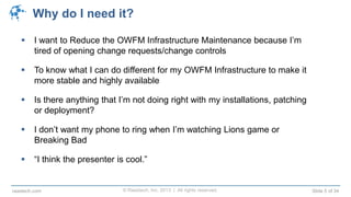 © Raastech, Inc. 2013 | All rights reserved. Slide 5 of 34raastech.com
Why do I need it?
 I want to Reduce the OWFM Infrastructure Maintenance because I’m
tired of opening change requests/change controls
 To know what I can do different for my OWFM Infrastructure to make it
more stable and highly available
 Is there anything that I’m not doing right with my installations, patching
or deployment?
 I don’t want my phone to ring when I’m watching Lions game or
Breaking Bad
 “I think the presenter is cool.” My n
 