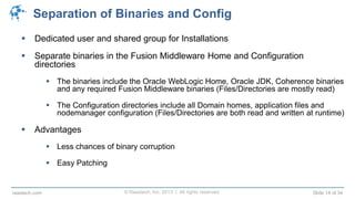© Raastech, Inc. 2013 | All rights reserved. Slide 14 of 34raastech.com
Separation of Binaries and Config
 Dedicated user and shared group for Installations
 Separate binaries in the Fusion Middleware Home and Configuration
directories
 The binaries include the Oracle WebLogic Home, Oracle JDK, Coherence binaries
and any required Fusion Middleware binaries (Files/Directories are mostly read)
 The Configuration directories include all Domain homes, application files and
nodemanager configuration (Files/Directories are both read and written at runtime)
 Advantages
 Less chances of binary corruption
 Easy Patching
 