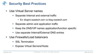 © Raastech, Inc. 2013 | All rights reserved. Slide 29 of 34raastech.com
Security Best Practices
 Use Virtual Server names
 Separate Internal and external traffic
 Ex: blogint.raastech.com vs blog.raastech.com
 Separate admin and application traffic
 Keep the DNS/VIP names application/function specific
 Use separate Internal/External DNS entries
 Use Firewalls/Load balancers
 SSL Termination
 Expose Virtual Servers/Hosts
 