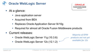 © Raastech, Inc. 2013 | All rights reserved. Slide 9 of 34raastech.com
Oracle WebLogic Server
 At a glance:
 Java application server
 Acquired from BEA
 Replaces Oracle Application Server 9i/10g
 Required for almost all Oracle Fusion Middleware products
 Current releases:
 Oracle WebLogic Server 11g (10.3.6)
 Oracle WebLogic Server 12c (12.1.2)
Majority of OFM
products are not yet
available for 12c
 