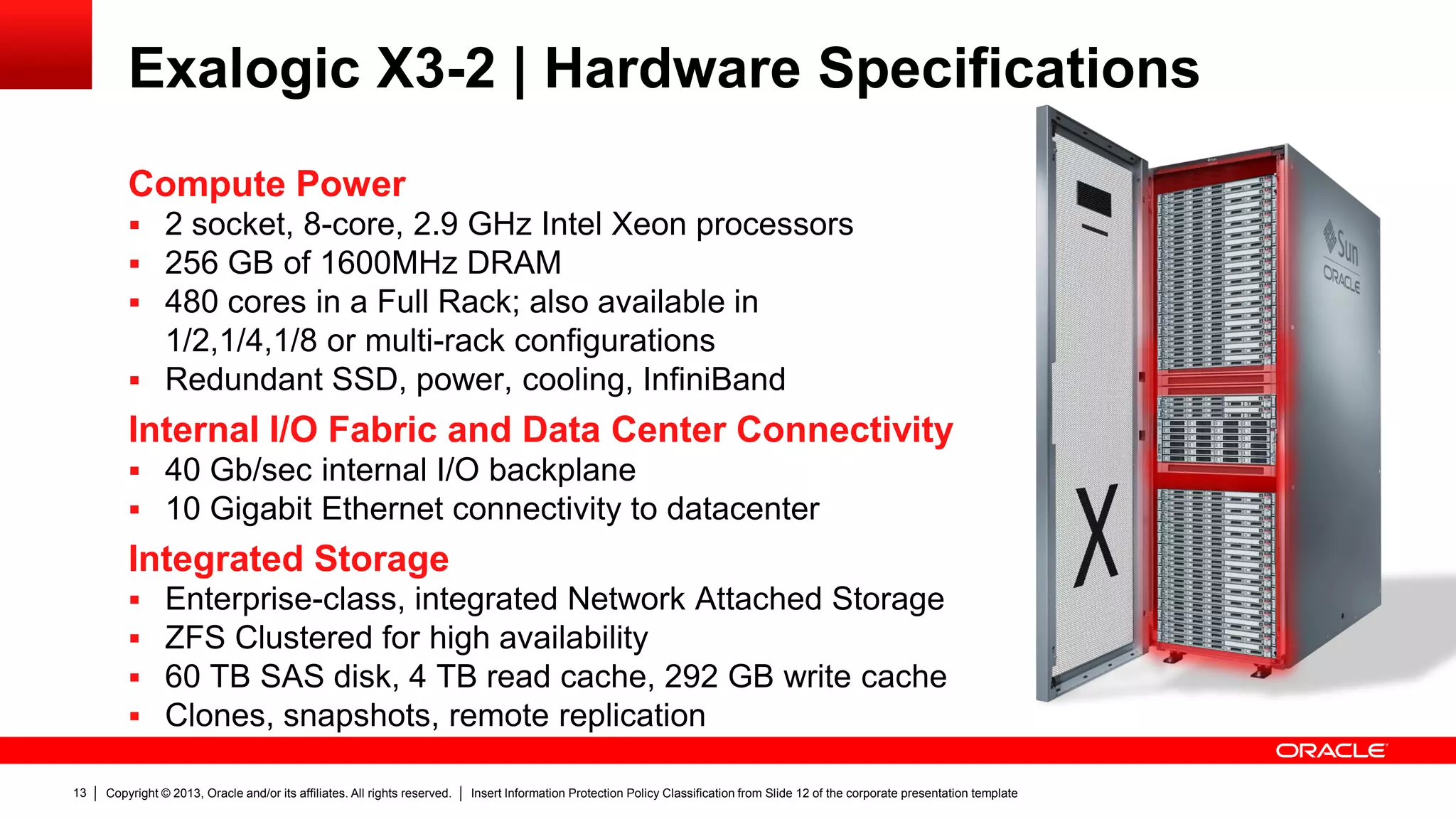Copyright © 2013, Oracle and/or its affiliates. All rights reserved. Insert Information Protection Policy Classification from Slide 12 of the corporate presentation template13
Exalogic X3-2 | Hardware Specifications
 Enterprise-class, integrated Network Attached Storage
 ZFS Clustered for high availability
 60 TB SAS disk, 4 TB read cache, 292 GB write cache
 Clones, snapshots, remote replication
Integrated Storage
 40 Gb/sec internal I/O backplane
 10 Gigabit Ethernet connectivity to datacenter
Internal I/O Fabric and Data Center Connectivity
 2 socket, 8-core, 2.9 GHz Intel Xeon processors
 256 GB of 1600MHz DRAM
 480 cores in a Full Rack; also available in
1/2,1/4,1/8 or multi-rack configurations
 Redundant SSD, power, cooling, InfiniBand
Compute Power
 