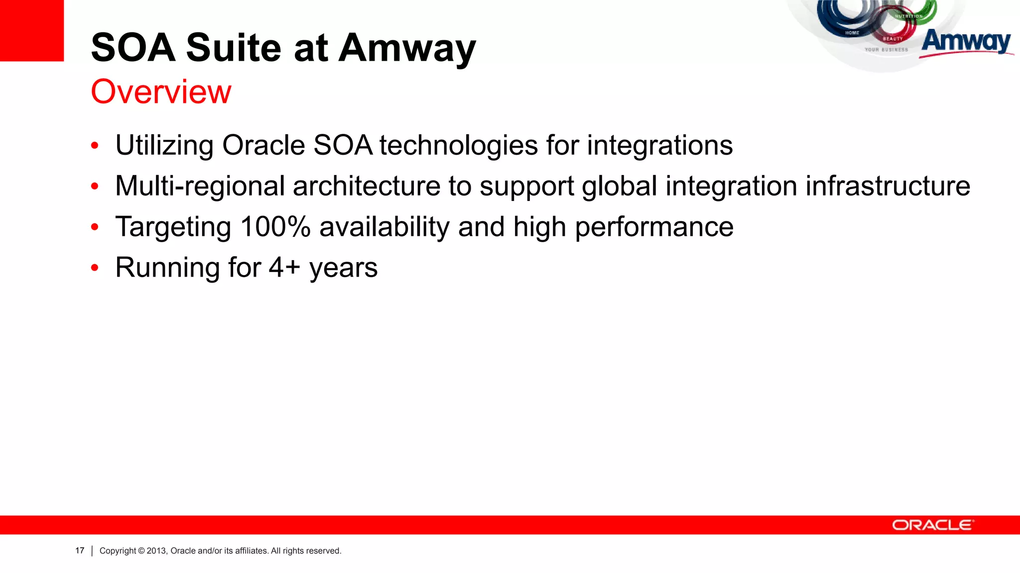 17 Copyright © 2013, Oracle and/or its affiliates. All rights reserved.
SOA Suite at Amway
Overview
• Utilizing Oracle SOA technologies for integrations
• Multi-regional architecture to support global integration infrastructure
• Targeting 100% availability and high performance
• Running for 4+ years
 