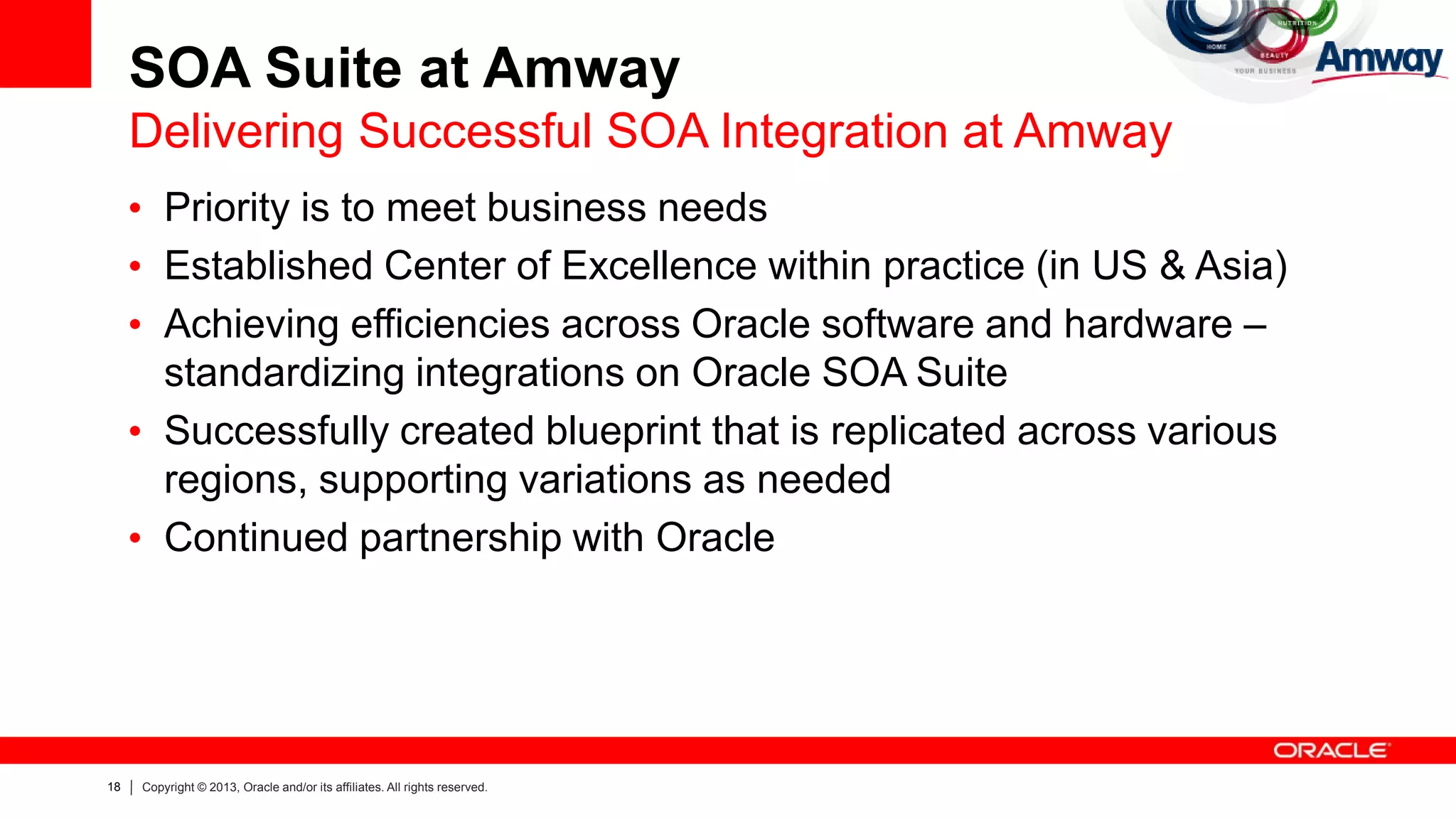 18 Copyright © 2013, Oracle and/or its affiliates. All rights reserved.
SOA Suite at Amway
Delivering Successful SOA Integration at Amway
• Priority is to meet business needs
• Established Center of Excellence within practice (in US & Asia)
• Achieving efficiencies across Oracle software and hardware –
standardizing integrations on Oracle SOA Suite
• Successfully created blueprint that is replicated across various
regions, supporting variations as needed
• Continued partnership with Oracle
 