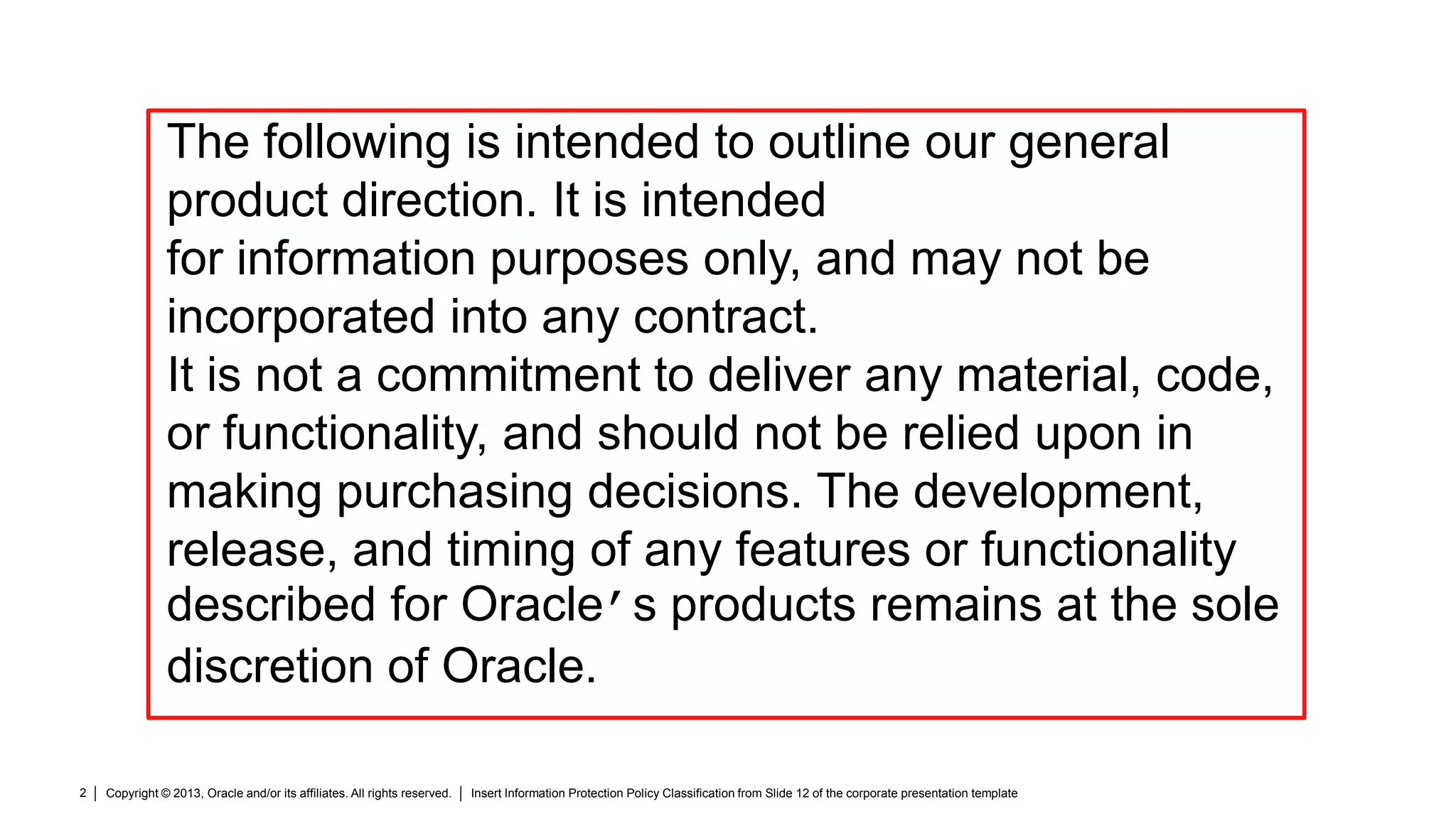 Copyright © 2013, Oracle and/or its affiliates. All rights reserved. Insert Information Protection Policy Classification from Slide 12 of the corporate presentation template2
The following is intended to outline our general
product direction. It is intended
for information purposes only, and may not be
incorporated into any contract.
It is not a commitment to deliver any material, code,
or functionality, and should not be relied upon in
making purchasing decisions. The development,
release, and timing of any features or functionality
described for Oracle’s products remains at the sole
discretion of Oracle.
 