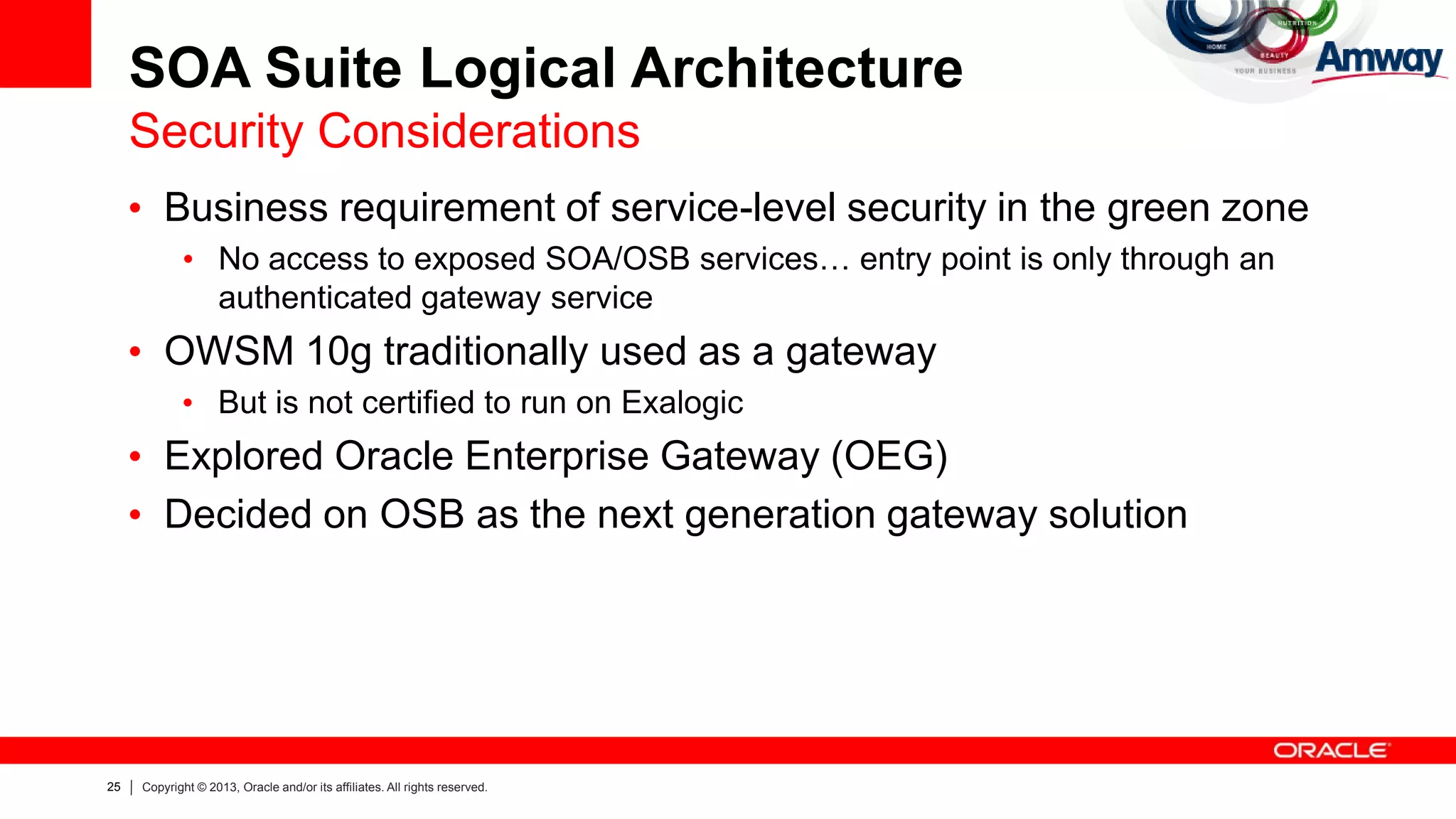 25 Copyright © 2013, Oracle and/or its affiliates. All rights reserved.
SOA Suite Logical Architecture
Security Considerations
• Business requirement of service-level security in the green zone
• No access to exposed SOA/OSB services… entry point is only through an
authenticated gateway service
• OWSM 10g traditionally used as a gateway
• But is not certified to run on Exalogic
• Explored Oracle Enterprise Gateway (OEG)
• Decided on OSB as the next generation gateway solution
 