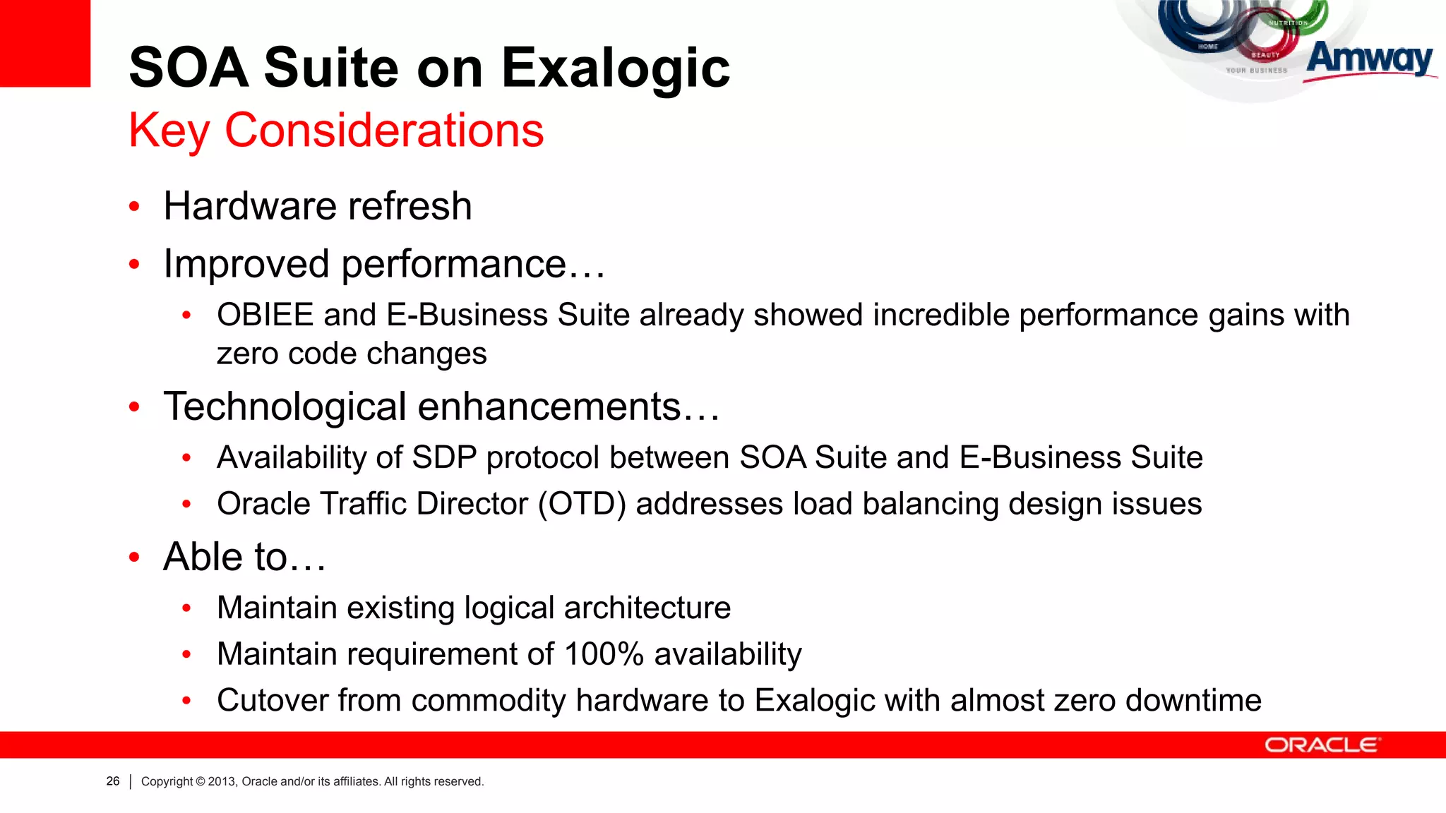 26 Copyright © 2013, Oracle and/or its affiliates. All rights reserved.
SOA Suite on Exalogic
Key Considerations
• Hardware refresh
• Improved performance…
• OBIEE and E-Business Suite already showed incredible performance gains with
zero code changes
• Technological enhancements…
• Availability of SDP protocol between SOA Suite and E-Business Suite
• Oracle Traffic Director (OTD) addresses load balancing design issues
• Able to…
• Maintain existing logical architecture
• Maintain requirement of 100% availability
• Cutover from commodity hardware to Exalogic with almost zero downtime
 
