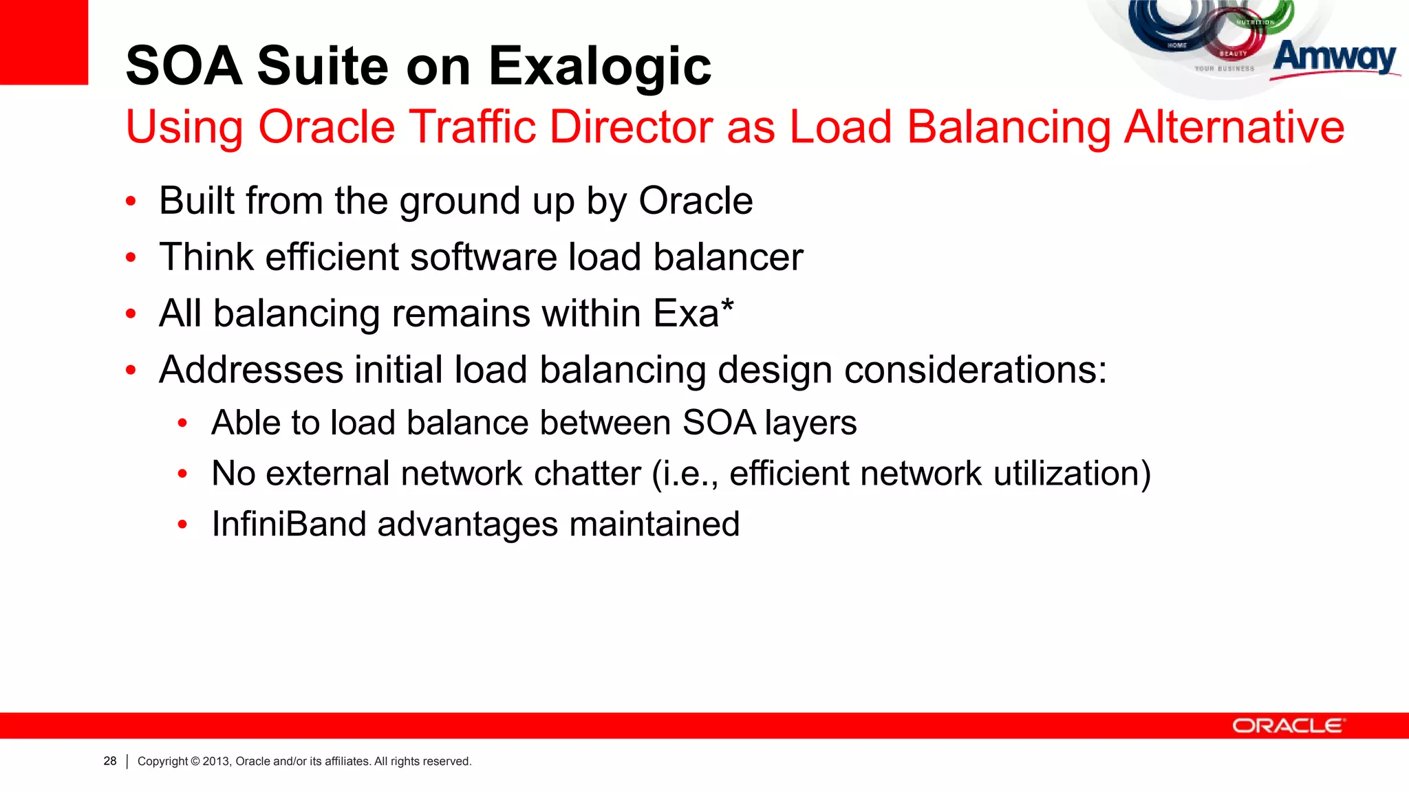 28 Copyright © 2013, Oracle and/or its affiliates. All rights reserved.
• Built from the ground up by Oracle
• Think efficient software load balancer
• All balancing remains within Exa*
• Addresses initial load balancing design considerations:
• Able to load balance between SOA layers
• No external network chatter (i.e., efficient network utilization)
• InfiniBand advantages maintained
SOA Suite on Exalogic
Using Oracle Traffic Director as Load Balancing Alternative
 