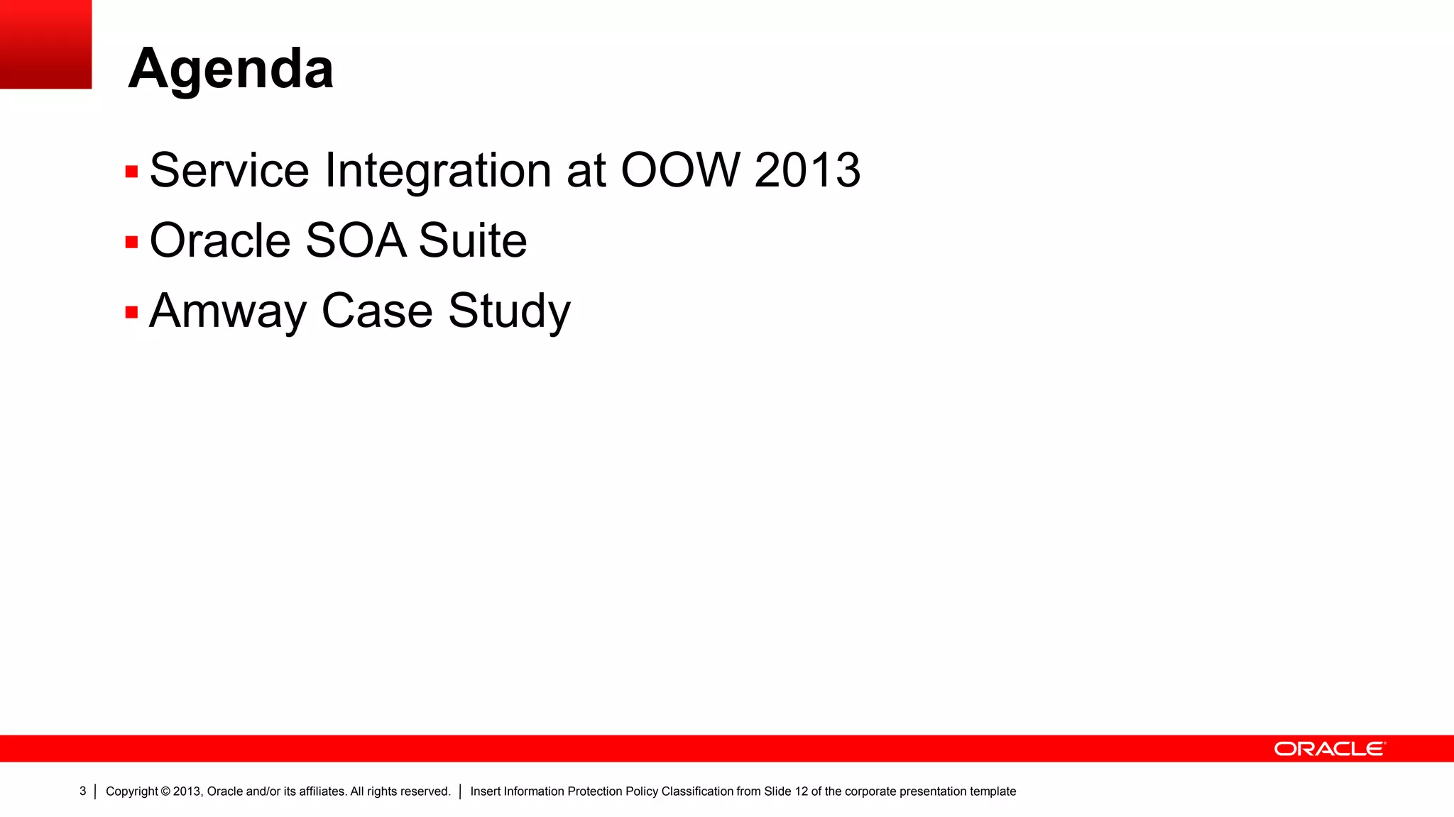 Copyright © 2013, Oracle and/or its affiliates. All rights reserved. Insert Information Protection Policy Classification from Slide 12 of the corporate presentation template3
Agenda
 Service Integration at OOW 2013
 Oracle SOA Suite
 Amway Case Study
 