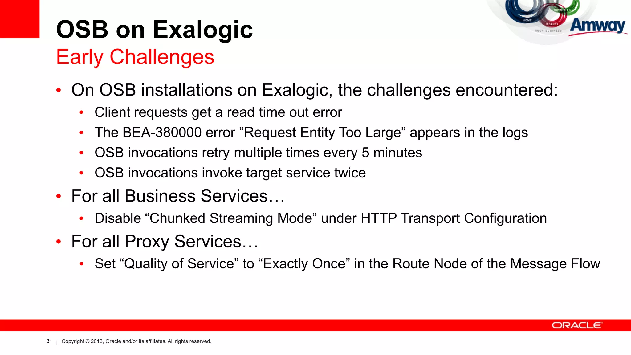 31 Copyright © 2013, Oracle and/or its affiliates. All rights reserved.
OSB on Exalogic
Early Challenges
• On OSB installations on Exalogic, the challenges encountered:
• Client requests get a read time out error
• The BEA-380000 error “Request Entity Too Large” appears in the logs
• OSB invocations retry multiple times every 5 minutes
• OSB invocations invoke target service twice
• For all Business Services…
• Disable “Chunked Streaming Mode” under HTTP Transport Configuration
• For all Proxy Services…
• Set “Quality of Service” to “Exactly Once” in the Route Node of the Message Flow
 