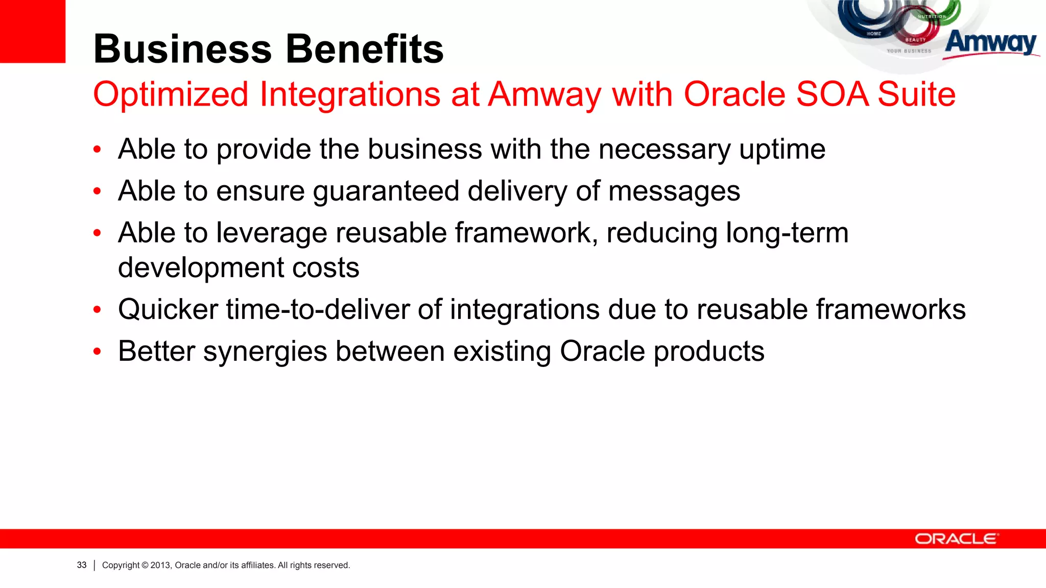 33 Copyright © 2013, Oracle and/or its affiliates. All rights reserved.
Business Benefits
Optimized Integrations at Amway with Oracle SOA Suite
• Able to provide the business with the necessary uptime
• Able to ensure guaranteed delivery of messages
• Able to leverage reusable framework, reducing long-term
development costs
• Quicker time-to-deliver of integrations due to reusable frameworks
• Better synergies between existing Oracle products
 