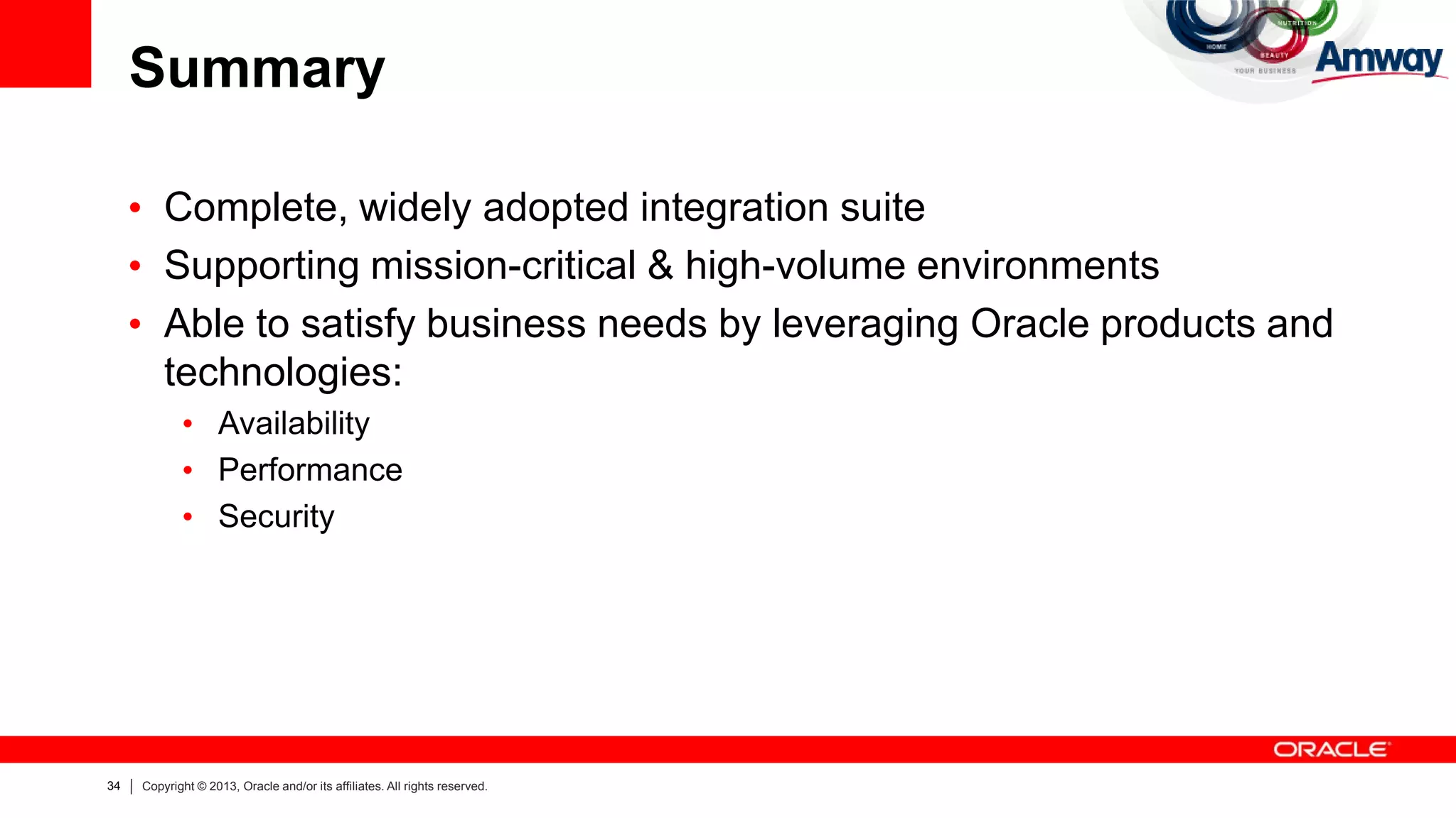 34 Copyright © 2013, Oracle and/or its affiliates. All rights reserved.
Summary
• Complete, widely adopted integration suite
• Supporting mission-critical & high-volume environments
• Able to satisfy business needs by leveraging Oracle products and
technologies:
• Availability
• Performance
• Security
 