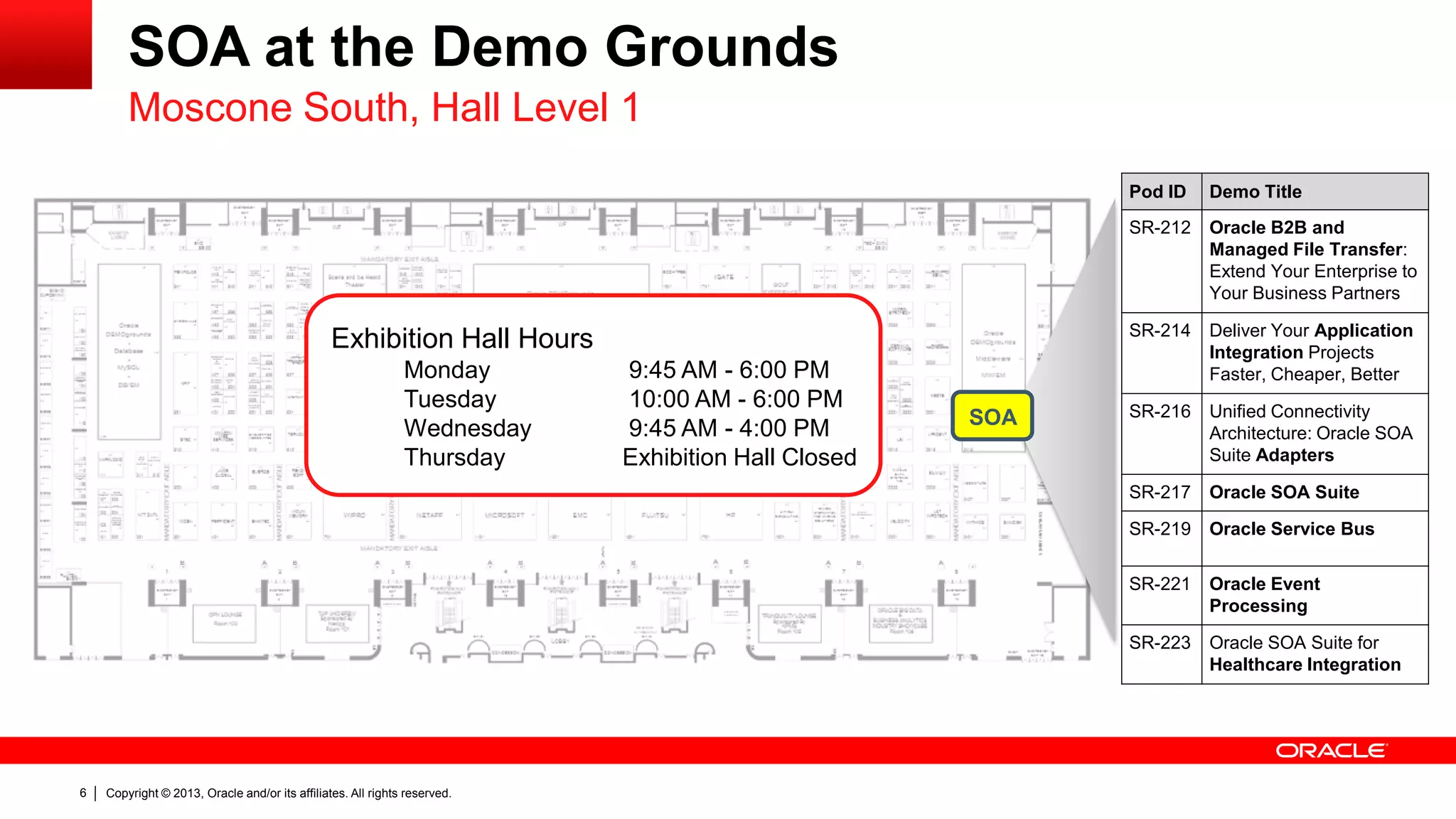 Copyright © 2013, Oracle and/or its affiliates. All rights reserved.6
SOA at the Demo Grounds
Moscone South, Hall Level 1
Exhibition Hall Hours
Monday 9:45 AM - 6:00 PM
Tuesday 10:00 AM - 6:00 PM
Wednesday 9:45 AM - 4:00 PM
Thursday Exhibition Hall Closed
Pod ID Demo Title
SR-212 Oracle B2B and
Managed File Transfer:
Extend Your Enterprise to
Your Business Partners
SR-214 Deliver Your Application
Integration Projects
Faster, Cheaper, Better
SR-216 Unified Connectivity
Architecture: Oracle SOA
Suite Adapters
SR-217 Oracle SOA Suite
SR-219 Oracle Service Bus
SR-221 Oracle Event
Processing
SR-223 Oracle SOA Suite for
Healthcare Integration
SOA
 