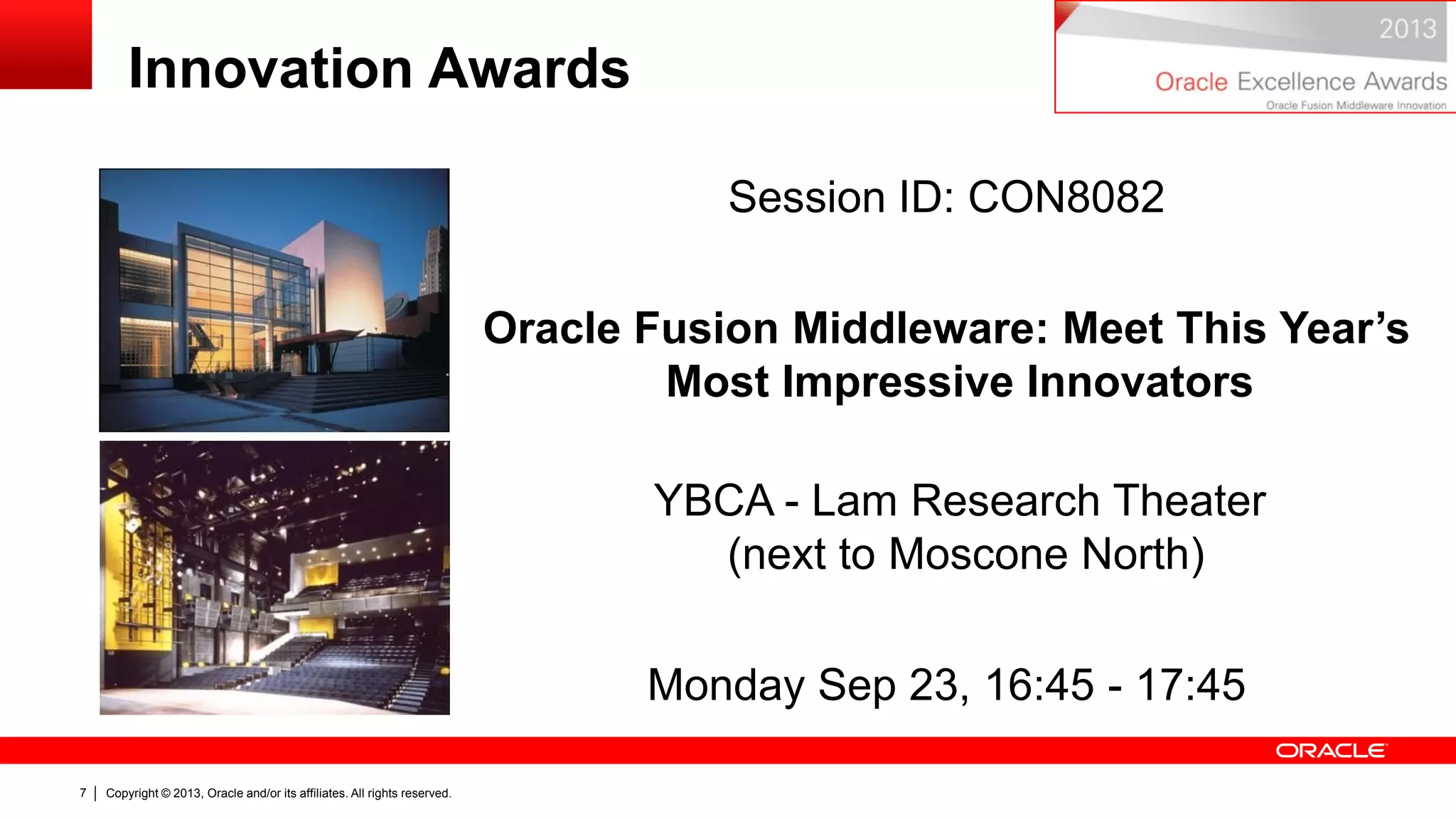 Copyright © 2013, Oracle and/or its affiliates. All rights reserved.7
Innovation Awards
Session ID: CON8082
Oracle Fusion Middleware: Meet This Year’s
Most Impressive Innovators
YBCA - Lam Research Theater
(next to Moscone North)
Monday Sep 23, 16:45 - 17:45
 