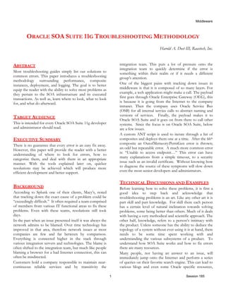 Middleware
1 Session 185
ORACLE SOA SUITE 11G TROUBLESHOOTING METHODOLOGY
Harold A. Dost III, Raastech, Inc.
ABSTRACT
Most troubleshooting guides simply list out solutions to
common errors. This paper introduces a troubleshooting
methodology surrounding performance, composite
instances, deployment, and logging. The goal is to better
equip the reader with the ability to solve most problems as
they pertain to the SOA infrastructure and its executed
transactions. As well as, learn where to look, what to look
for, and what do afterward.
TARGET AUDIENCE
This is intended for every Oracle SOA Suite 11g developer
and administrator should read.
EXECUTIVE SUMMARY
There is no guarantee that every error is an easy fix away.
However, this paper will provide the reader with a better
understanding of where to look for errors, how to
categorize them, and deal with them in an appropriate
manner. With the tools explained later on, quicker
resolutions may be achieved which will produce more
efficient development and better support.
BACKGROUND
According to Splunk one of their clients, Macy’s, noted
that tracking down the exact cause of a problem could be
“exceedingly difficult.” It often required a team comprised
of members from various IT functional areas to fix these
problems. Even with these teams, resolutions still took
days.
In the past when an issue presented itself it was always the
network admins to be blamed. Over time technology has
improved in that area, therefore network issues at most
companies are few and far between by comparison.
Everything is connected higher in the stack through
various integration servers and technologies. The blame is
often shifted to the integration team, but much like people
blaming a browser for a bad Internet connection, this can
often be misdirected.
Customers hold a company responsible to maintain near-
continuous reliable services and by transitivity the
integration team. This puts a lot of pressure onto the
integration team to quickly determine if the error is
something within their realm or if it needs a different
group’s attention.
One of the biggest pains with tracking down issues in
middleware is that it is composed of so many layers. For
example, a web application might make a call. The payload
first goes through Oracle Enterprise Gateway (OEG), this
is because it is going from the Internet to the company
intranet. Then the company uses Oracle Service Bus
(OSB) for all internal service calls to abstract naming and
versions of services. Finally, the payload makes it to
Oracle SOA Suite and it goes on from there to call other
systems. Since the focus is on Oracle SOA Suite, below
are a few issues.
A custom ANT script is used to iterate through a list of
composites and deploys them one at a time. After the 66th
composite an OutofMemeory:PermGen error is thrown;
an odd but repeatable error. A much more common error
is: “Unable to access endpoint…” This error can have
many explanations from a simple timeout, to a security
issue such as an invalid certificate. Without knowing how
to diagnose the source of these symptoms will slow down
even the most senior developers and administrators.
TECHNICAL DISCUSSIONS AND EXAMPLES
Before learning how to solve these problems, it is first a
good idea to step back and acknowledge that
troubleshooting problems is an art. Like any other art it is
part skill and part knowledge. For skill there each person
has a certain level of natural inclination towards solving
problems, some being better than others. Much of it deals
with having a very methodical and scientific approach. The
other half, knowledge, refers to a person’s intimacy with
the product. Unless someone has the ability to deduce the
topology of a system without ever using it is at hand, there
needs to be some time spent working with and
understanding the various subsystems of a product. To
understand how SOA Suite works and how to fix errors
there are many resources.
Many people, not having an answer to an issue, will
immediately jump onto the Internet and perform a series
of queries on their favorite search engine. This can lead to
various blogs and even some Oracle specific resources,
 