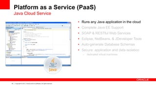 16 Copyright © 2013, Oracle and/or its affiliates. All rights reserved.
Platform as a Service (PaaS)
Java Cloud Service
• Runs any Java application in the cloud
• Complete Java EE Support
• SOAP & RESTful Web Services
• Eclipse, NetBeans, & JDeveloper Tools
• Auto-generate Database Schemas
• Secure: application and data isolation
– dedicated virtual machines
 