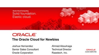 2 Copyright © 2013, Oracle and/or its affiliates. All rights reserved.
The Oracle Cloud for Newbies
Joshua Hernandez Ahmed Aboulnaga
Senior Sales Consultant Technical Director
Oracle Corporation Raastech, Inc.
 