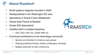 © Raastech, Inc. 2014 | All rights reserved. Slide 3 of 70raastech.com
About Raastech
 Small systems integrator founded in 2009
 Headquartered in the Washington DC area
 Specializes in Oracle Fusion Middleware
 Oracle Gold Partner & Reseller
 Oracle SOA Specialized
 Certified staff in multiple disciplines
 OCE, OCA, OCP, ITIL, CISSP, PMP, etc.
 Continued contributions to the technology community
 Sponsor and volunteer of numerous users groups
 Ongoing publishing of books, articles, whitepapers, and blogs
 Regular presenters at major conferences
 