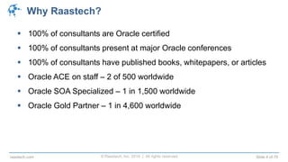 © Raastech, Inc. 2014 | All rights reserved. Slide 4 of 70raastech.com
Why Raastech?
 100% of consultants are Oracle certified
 100% of consultants present at major Oracle conferences
 100% of consultants have published books, whitepapers, or articles
 Oracle ACE on staff – 2 of 500 worldwide
 Oracle SOA Specialized – 1 in 1,500 worldwide
 Oracle Gold Partner – 1 in 4,600 worldwide
 