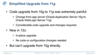 © Raastech, Inc. 2014 | All rights reserved. Slide 44 of 70raastech.com
Simplified Upgrade from 11g
 Code upgrade from 10g to 11g was extremely painful:
 Change from app server (Oracle Application Server 10g to
Oracle WebLogic Server 11g).
 Considerable code upgrade and changes required.
 New in 12c:
 In-place upgrade.
 No code or configuration changes needed.
 But can’t upgrade from 10g directly.
 