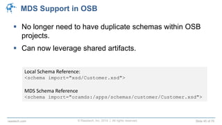 © Raastech, Inc. 2014 | All rights reserved. Slide 45 of 70raastech.com
MDS Support in OSB
 No longer need to have duplicate schemas within OSB
projects.
 Can now leverage shared artifacts.
Local Schema Reference:
<schema import="xsd/Customer.xsd">
MDS Schema Reference
<schema import="oramds:/apps/schemas/customer/Customer.xsd">
 