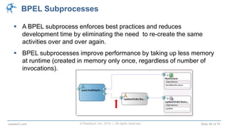 © Raastech, Inc. 2014 | All rights reserved. Slide 46 of 70raastech.com
BPEL Subprocesses
 A BPEL subprocess enforces best practices and reduces
development time by eliminating the need to re-create the same
activities over and over again.
 BPEL subprocesses improve performance by taking up less memory
at runtime (created in memory only once, regardless of number of
invocations).
 
