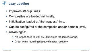 © Raastech, Inc. 2014 | All rights reserved. Slide 49 of 70raastech.com
Lazy Loading
 Improves startup times.
 Composites are loaded minimally.
 Initialization loaded at “first-request” time.
 Can be configured at the composite and/or domain level.
 Advantages:
 No longer need to wait 45-90 minutes for server startup.
 Great when requiring speedy disaster recovery.
 