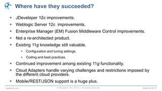 © Raastech, Inc. 2014 | All rights reserved. Slide 54 of 70raastech.com
Where have they succeeded?
 JDeveloper 12c improvements.
 Weblogic Server 12c improvements.
 Enterprise Manager (EM) Fusion Middleware Control improvements.
 Not a re-architected product.
 Existing 11g knowledge still valuable.
 Configuration and tuning settings.
 Coding and best practices.
 Continued improvement among existing 11g functionality.
 Cloud Adapters handle varying challenges and restrictions imposed by
the different cloud providers.
 Mobile/REST/JSON support is a huge plus.
.
 