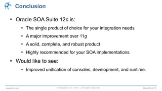 © Raastech, Inc. 2014 | All rights reserved. Slide 68 of 70raastech.com
Conclusion
 Oracle SOA Suite 12c is:
 The single product of choice for your integration needs
 A major improvement over 11g
 A solid, complete, and robust product
 Highly recommended for your SOA implementations
 Would like to see:
 Improved unification of consoles, development, and runtime.
 