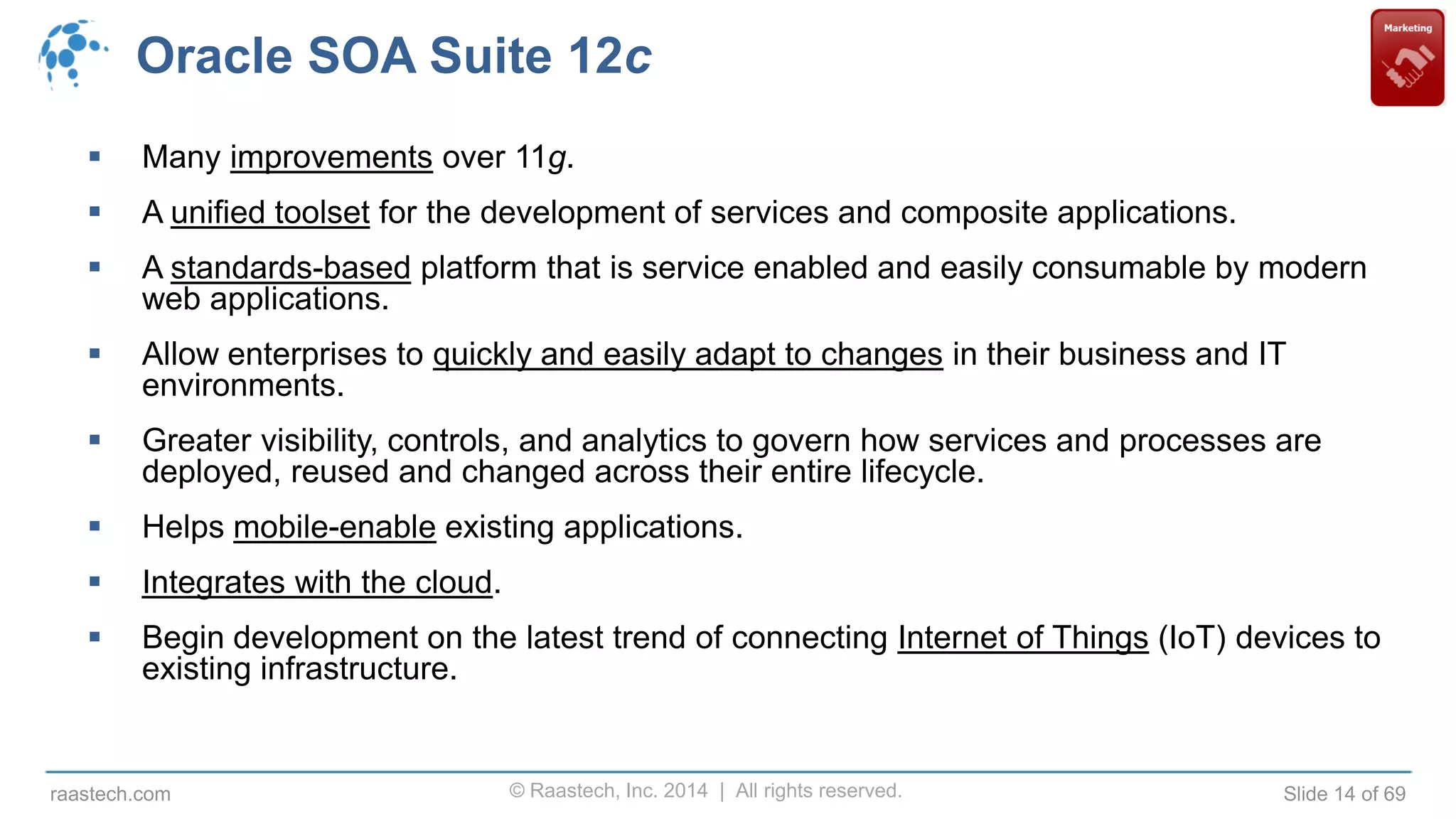 © Raastech, Inc. 2014 | All rights reserved. Slide 14 of 69raastech.com
Oracle SOA Suite 12c
 Many improvements over 11g.
 A unified toolset for the development of services and composite applications.
 A standards-based platform that is service enabled and easily consumable by modern
web applications.
 Allow enterprises to quickly and easily adapt to changes in their business and IT
environments.
 Greater visibility, controls, and analytics to govern how services and processes are
deployed, reused and changed across their entire lifecycle.
 Helps mobile-enable existing applications.
 Integrates with the cloud.
 Begin development on the latest trend of connecting Internet of Things (IoT) devices to
existing infrastructure.
 