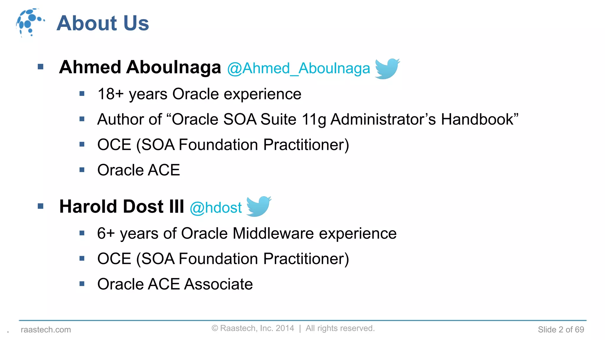 © Raastech, Inc. 2014 | All rights reserved. Slide 2 of 69raastech.com
About Us
 Ahmed Aboulnaga @Ahmed_Aboulnaga
 18+ years Oracle experience
 Author of “Oracle SOA Suite 11g Administrator’s Handbook”
 OCE (SOA Foundation Practitioner)
 Oracle ACE
 Harold Dost III @hdost
 6+ years of Oracle Middleware experience
 OCE (SOA Foundation Practitioner)
 Oracle ACE Associate
.
 