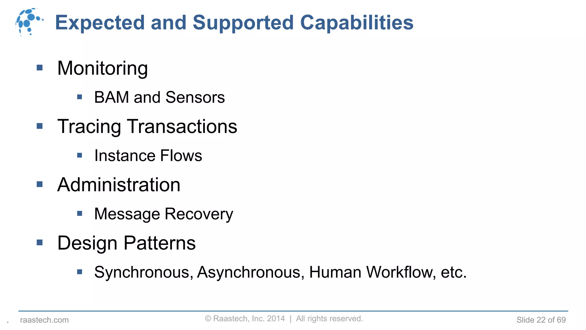 © Raastech, Inc. 2014 | All rights reserved. Slide 22 of 69raastech.com
Expected and Supported Capabilities
 Monitoring
 BAM and Sensors
 Tracing Transactions
 Instance Flows
 Administration
 Message Recovery
 Design Patterns
 Synchronous, Asynchronous, Human Workflow, etc.
.
 