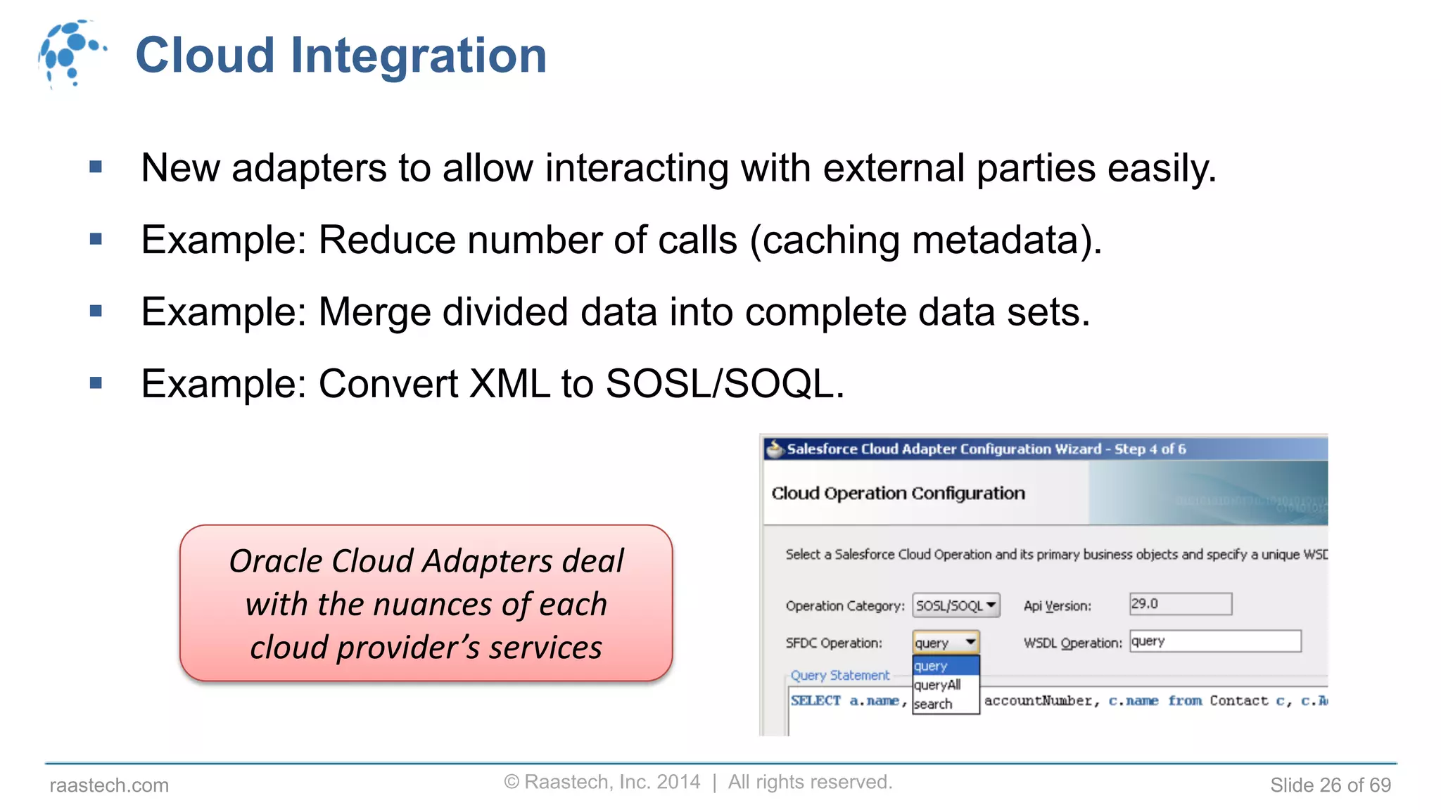 © Raastech, Inc. 2014 | All rights reserved. Slide 26 of 69raastech.com
Cloud Integration
 New adapters to allow interacting with external parties easily.
 Example: Reduce number of calls (caching metadata).
 Example: Merge divided data into complete data sets.
 Example: Convert XML to SOSL/SOQL.
Oracle Cloud Adapters deal
with the nuances of each
cloud provider’s services
 