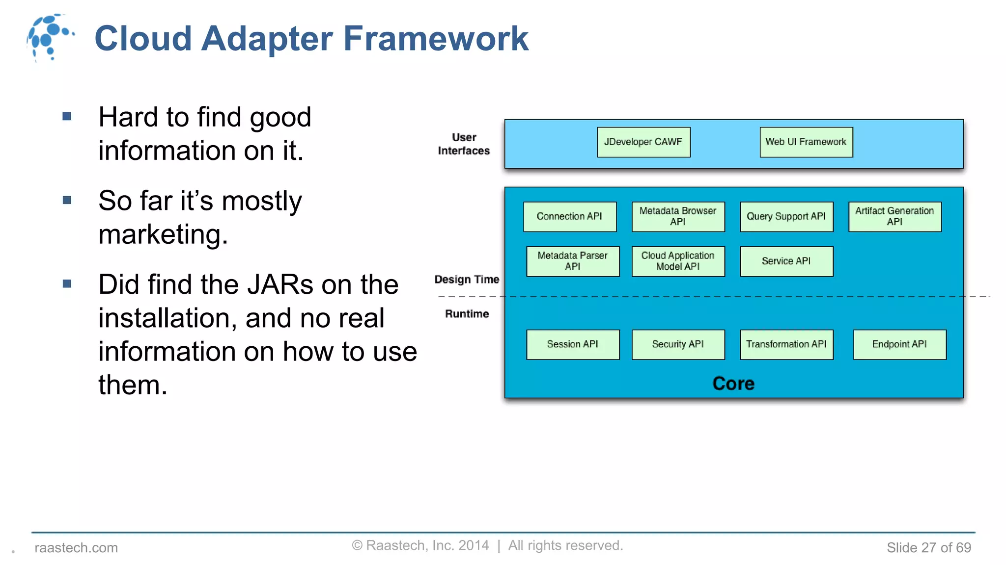© Raastech, Inc. 2014 | All rights reserved. Slide 27 of 69raastech.com
Cloud Adapter Framework
 Hard to find good
information on it.
 So far it’s mostly
marketing.
 Did find the JARs on the
installation, and no real
information on how to use
them.
.
 