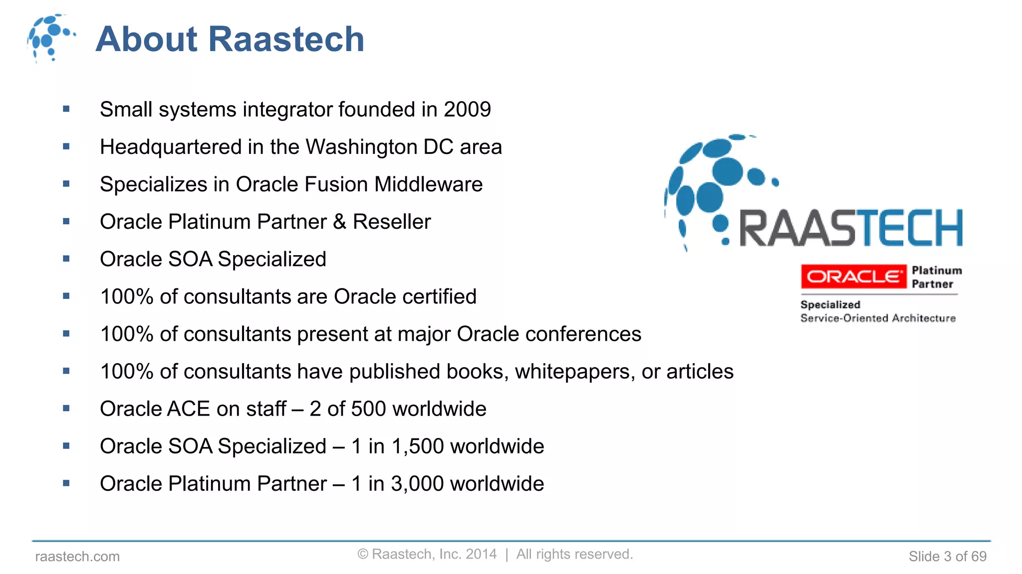 © Raastech, Inc. 2014 | All rights reserved. Slide 3 of 69raastech.com
About Raastech
 Small systems integrator founded in 2009
 Headquartered in the Washington DC area
 Specializes in Oracle Fusion Middleware
 Oracle Platinum Partner & Reseller
 Oracle SOA Specialized
 100% of consultants are Oracle certified
 100% of consultants present at major Oracle conferences
 100% of consultants have published books, whitepapers, or articles
 Oracle ACE on staff – 2 of 500 worldwide
 Oracle SOA Specialized – 1 in 1,500 worldwide
 Oracle Platinum Partner – 1 in 3,000 worldwide
 