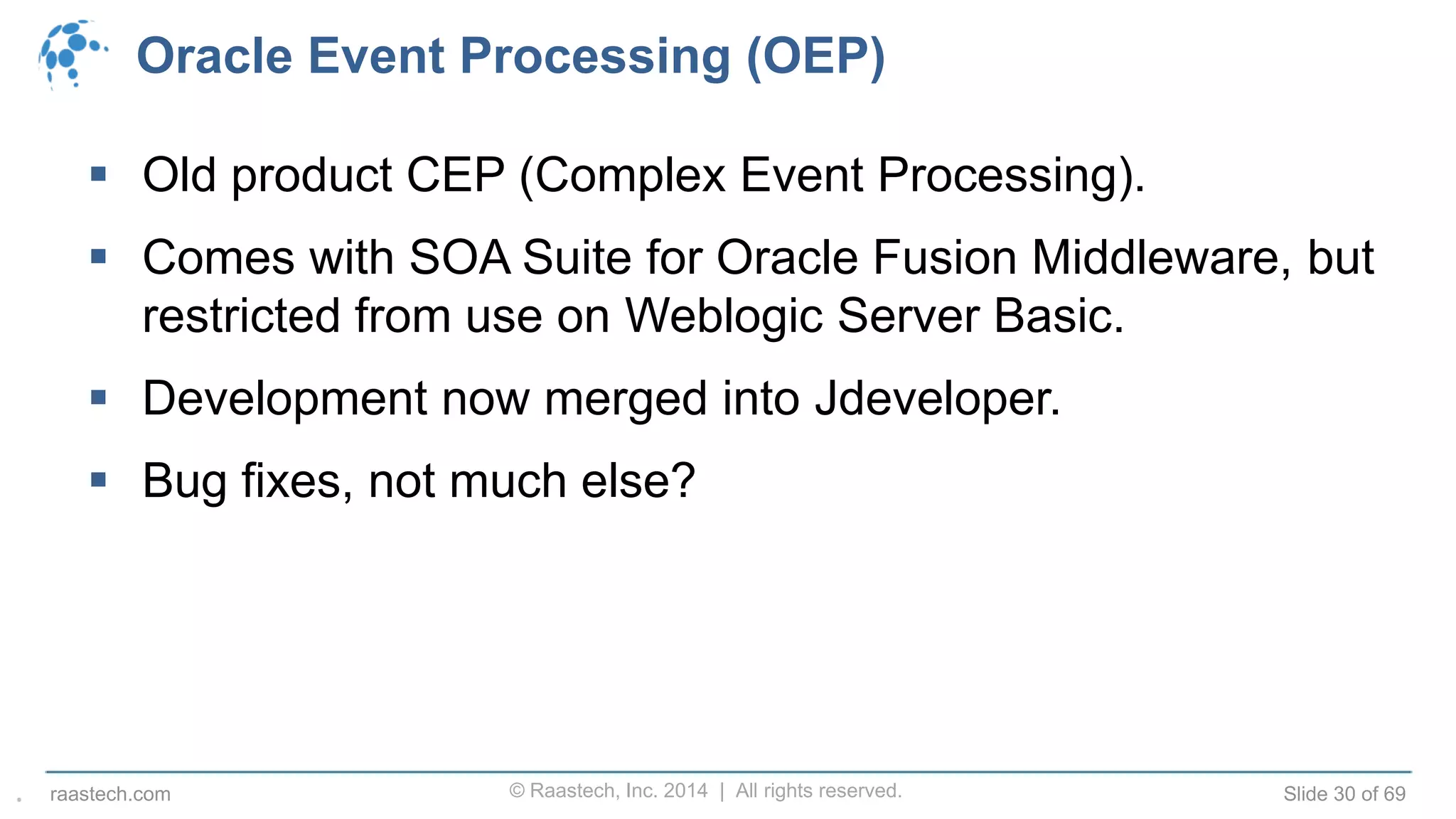 © Raastech, Inc. 2014 | All rights reserved. Slide 30 of 69raastech.com
Oracle Event Processing (OEP)
 Old product CEP (Complex Event Processing).
 Comes with SOA Suite for Oracle Fusion Middleware, but
restricted from use on Weblogic Server Basic.
 Development now merged into Jdeveloper.
 Bug fixes, not much else?
.
 