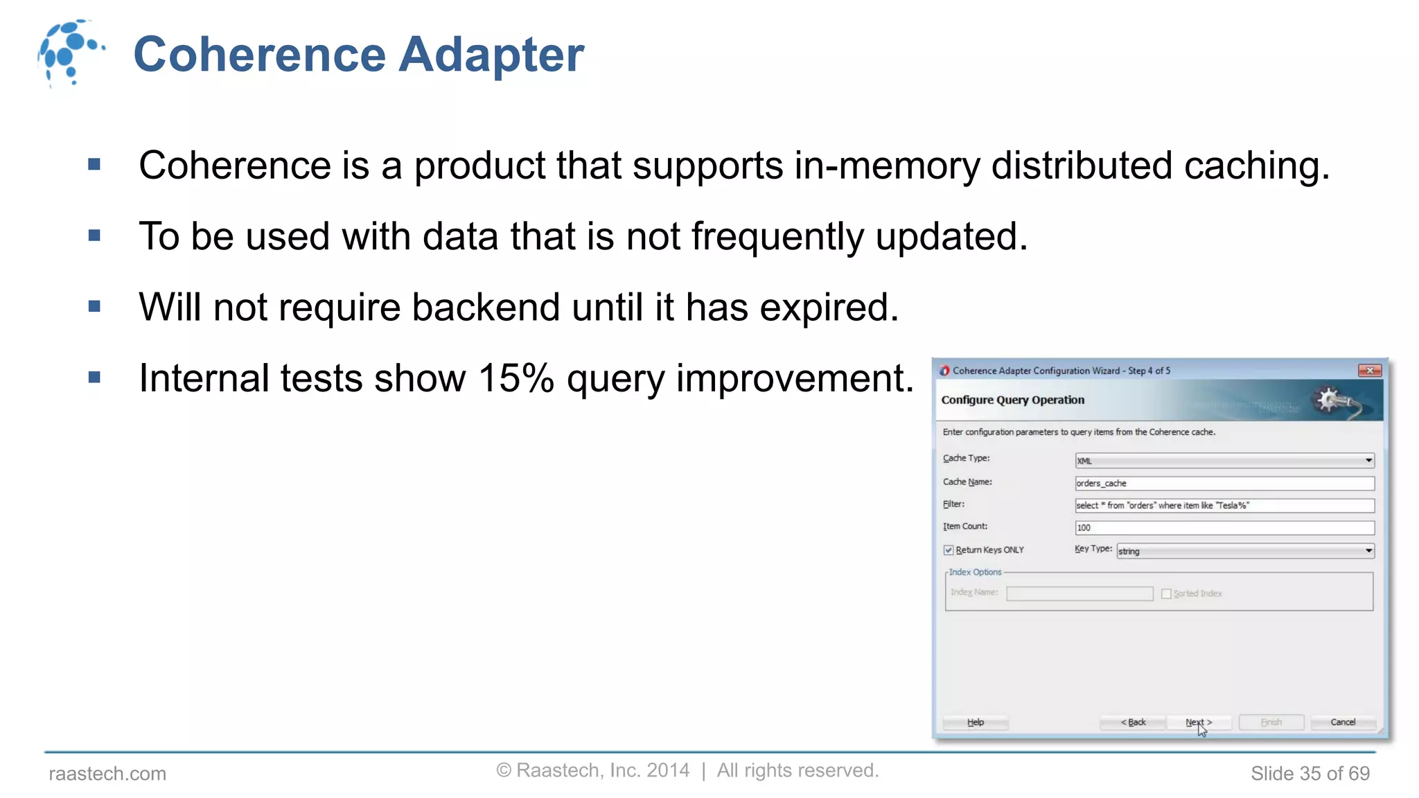 © Raastech, Inc. 2014 | All rights reserved. Slide 35 of 69raastech.com
Coherence Adapter
 Coherence is a product that supports in-memory distributed caching.
 To be used with data that is not frequently updated.
 Will not require backend until it has expired.
 Internal tests show 15% query improvement.
 