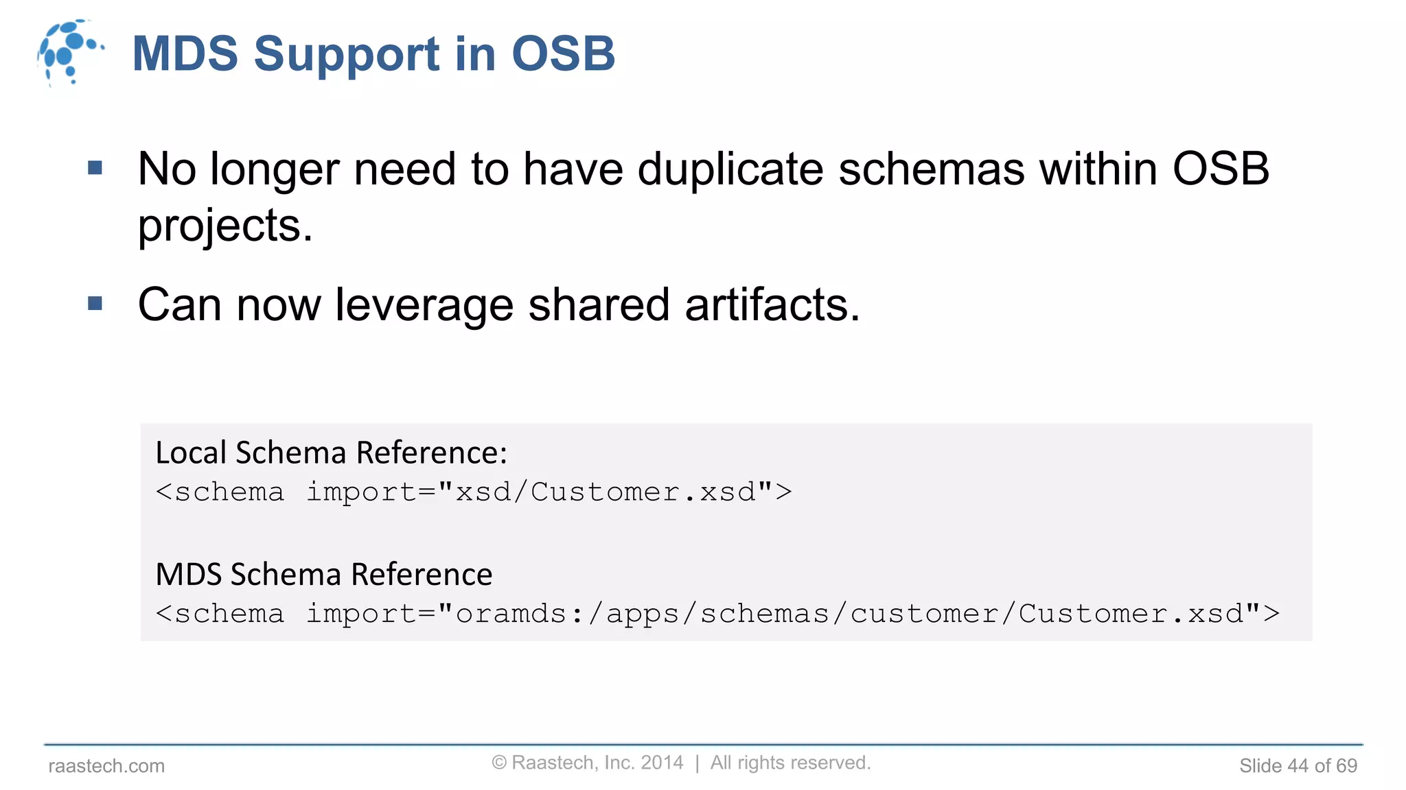 © Raastech, Inc. 2014 | All rights reserved. Slide 44 of 69raastech.com
MDS Support in OSB
 No longer need to have duplicate schemas within OSB
projects.
 Can now leverage shared artifacts.
Local Schema Reference:
<schema import="xsd/Customer.xsd">
MDS Schema Reference
<schema import="oramds:/apps/schemas/customer/Customer.xsd">
 