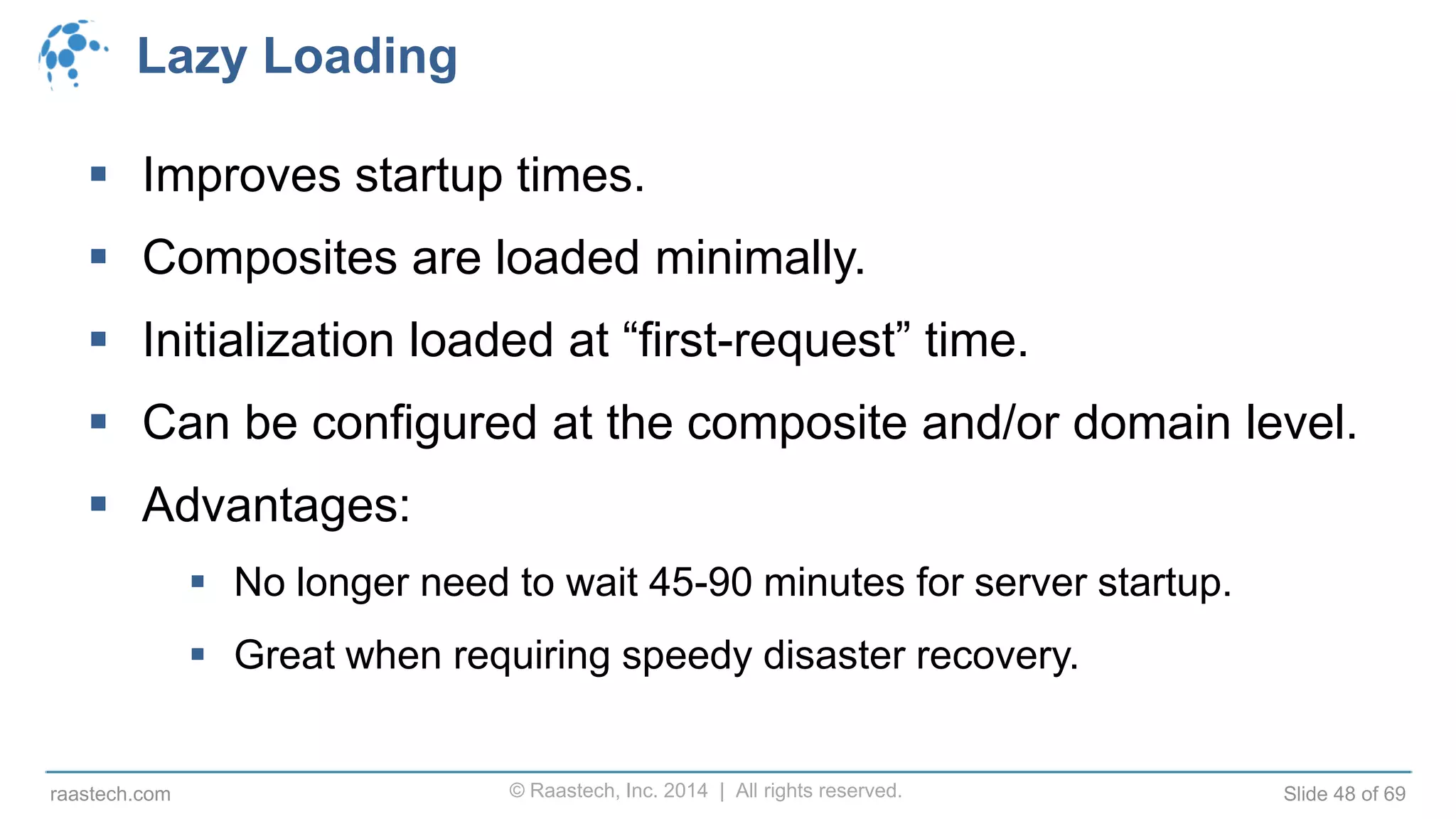 © Raastech, Inc. 2014 | All rights reserved. Slide 48 of 69raastech.com
Lazy Loading
 Improves startup times.
 Composites are loaded minimally.
 Initialization loaded at “first-request” time.
 Can be configured at the composite and/or domain level.
 Advantages:
 No longer need to wait 45-90 minutes for server startup.
 Great when requiring speedy disaster recovery.
 