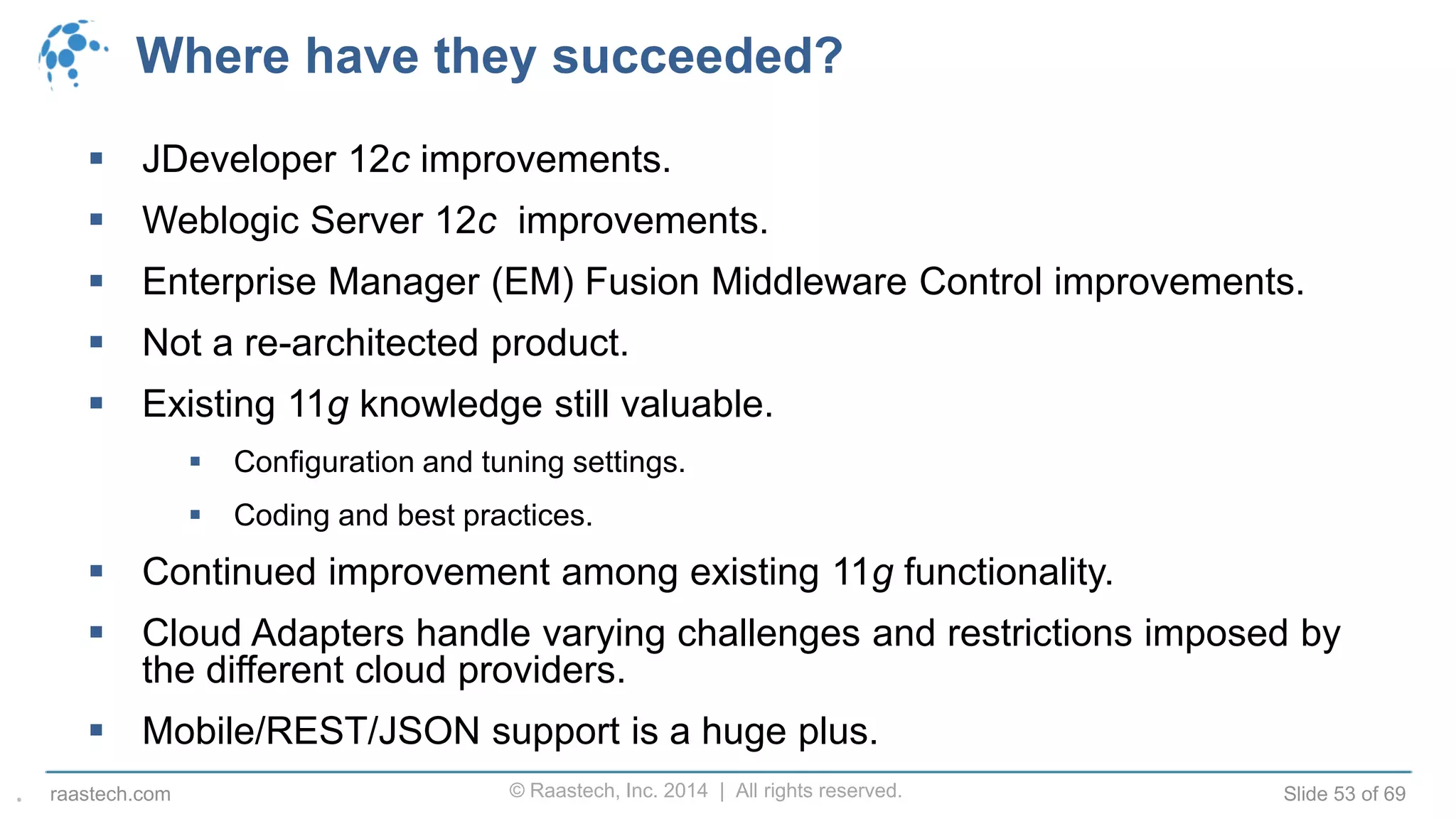© Raastech, Inc. 2014 | All rights reserved. Slide 53 of 69raastech.com
Where have they succeeded?
 JDeveloper 12c improvements.
 Weblogic Server 12c improvements.
 Enterprise Manager (EM) Fusion Middleware Control improvements.
 Not a re-architected product.
 Existing 11g knowledge still valuable.
 Configuration and tuning settings.
 Coding and best practices.
 Continued improvement among existing 11g functionality.
 Cloud Adapters handle varying challenges and restrictions imposed by
the different cloud providers.
 Mobile/REST/JSON support is a huge plus.
.
 