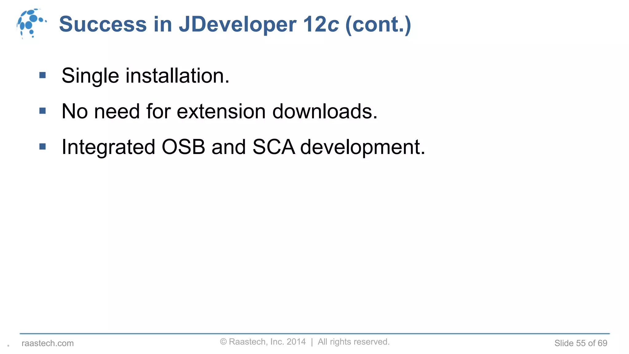 © Raastech, Inc. 2014 | All rights reserved. Slide 55 of 69raastech.com
Success in JDeveloper 12c (cont.)
 Single installation.
 No need for extension downloads.
 Integrated OSB and SCA development.
.
 