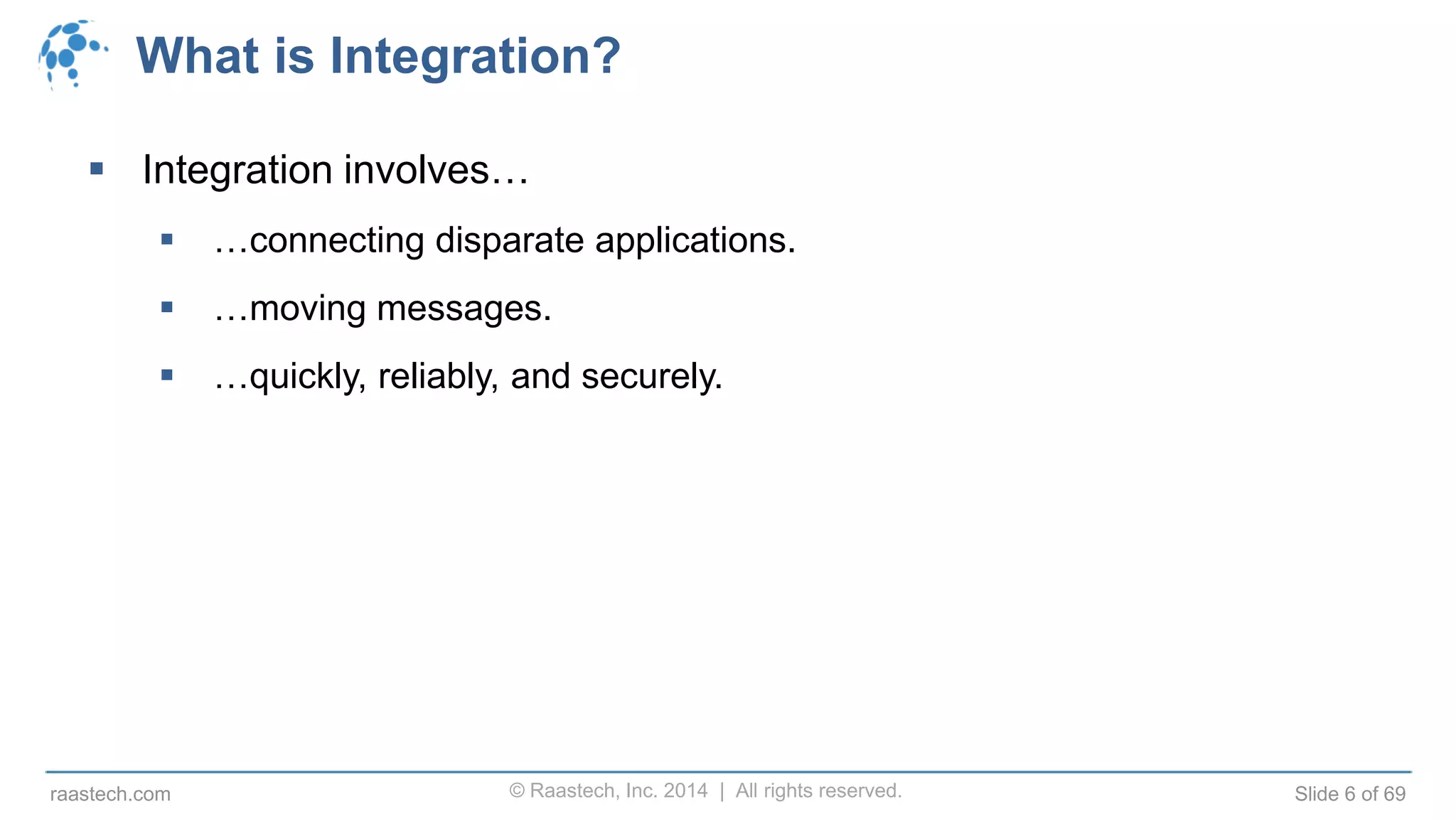 © Raastech, Inc. 2014 | All rights reserved. Slide 6 of 69raastech.com
What is Integration?
 Integration involves…
 …connecting disparate applications.
 …moving messages.
 …quickly, reliably, and securely.
 